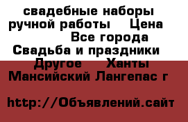 свадебные наборы (ручной работы) › Цена ­ 1 200 - Все города Свадьба и праздники » Другое   . Ханты-Мансийский,Лангепас г.